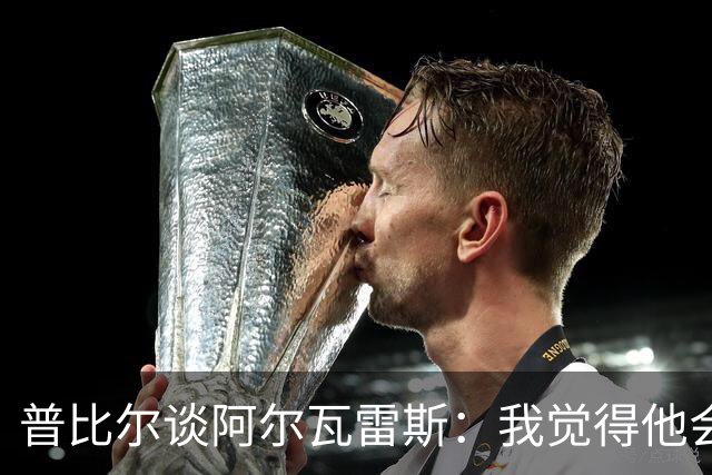 普比尔谈阿尔瓦雷斯：我觉得他会走，如果不开心留下也很难踢好