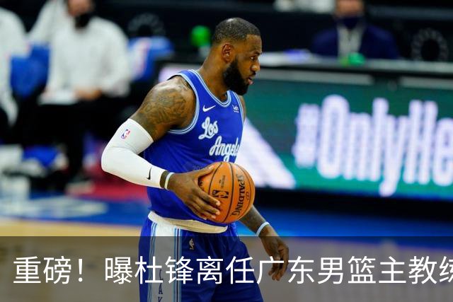 重磅！曝杜锋离任广东男篮主教练 媒体人猜测外教接任可能性较大